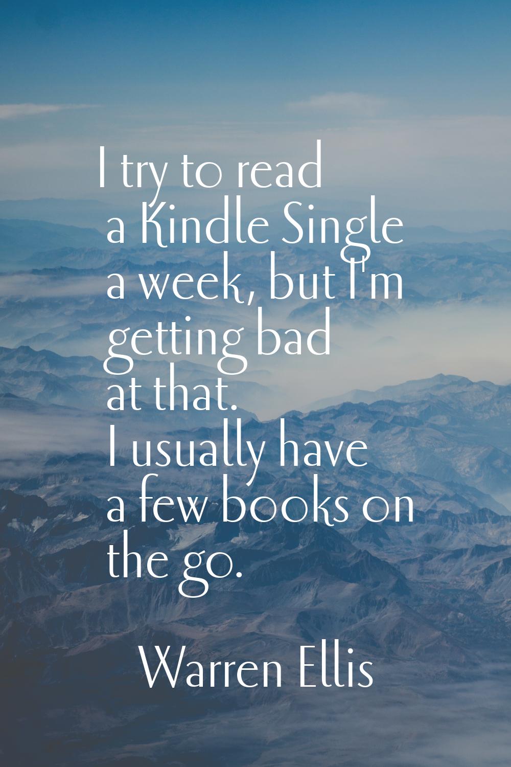I try to read a Kindle Single a week, but I'm getting bad at that. I usually have a few books on th