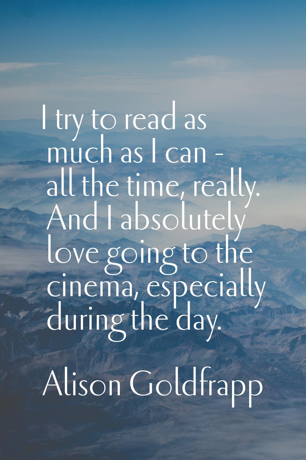 I try to read as much as I can - all the time, really. And I absolutely love going to the cinema, e