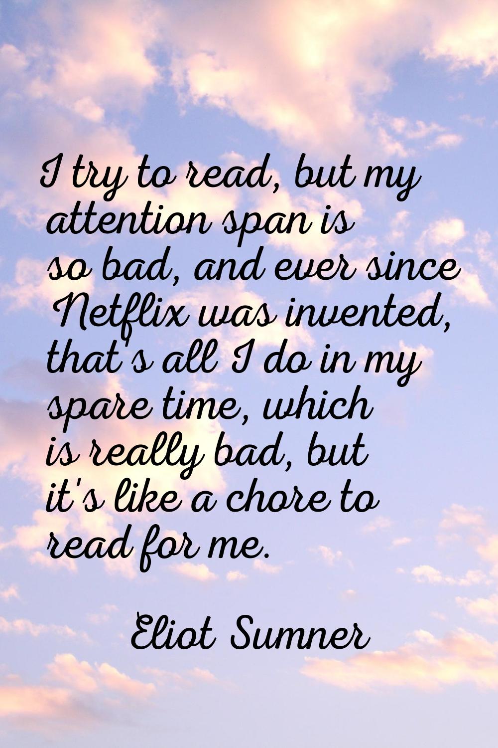 I try to read, but my attention span is so bad, and ever since Netflix was invented, that's all I d