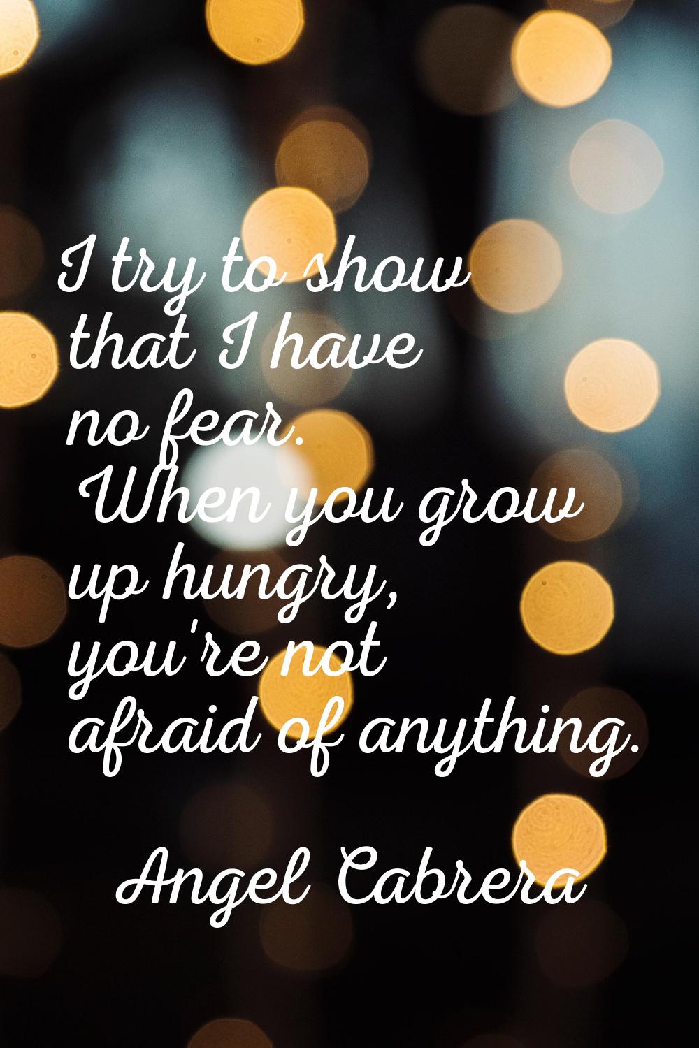 I try to show that I have no fear. When you grow up hungry, you're not afraid of anything.