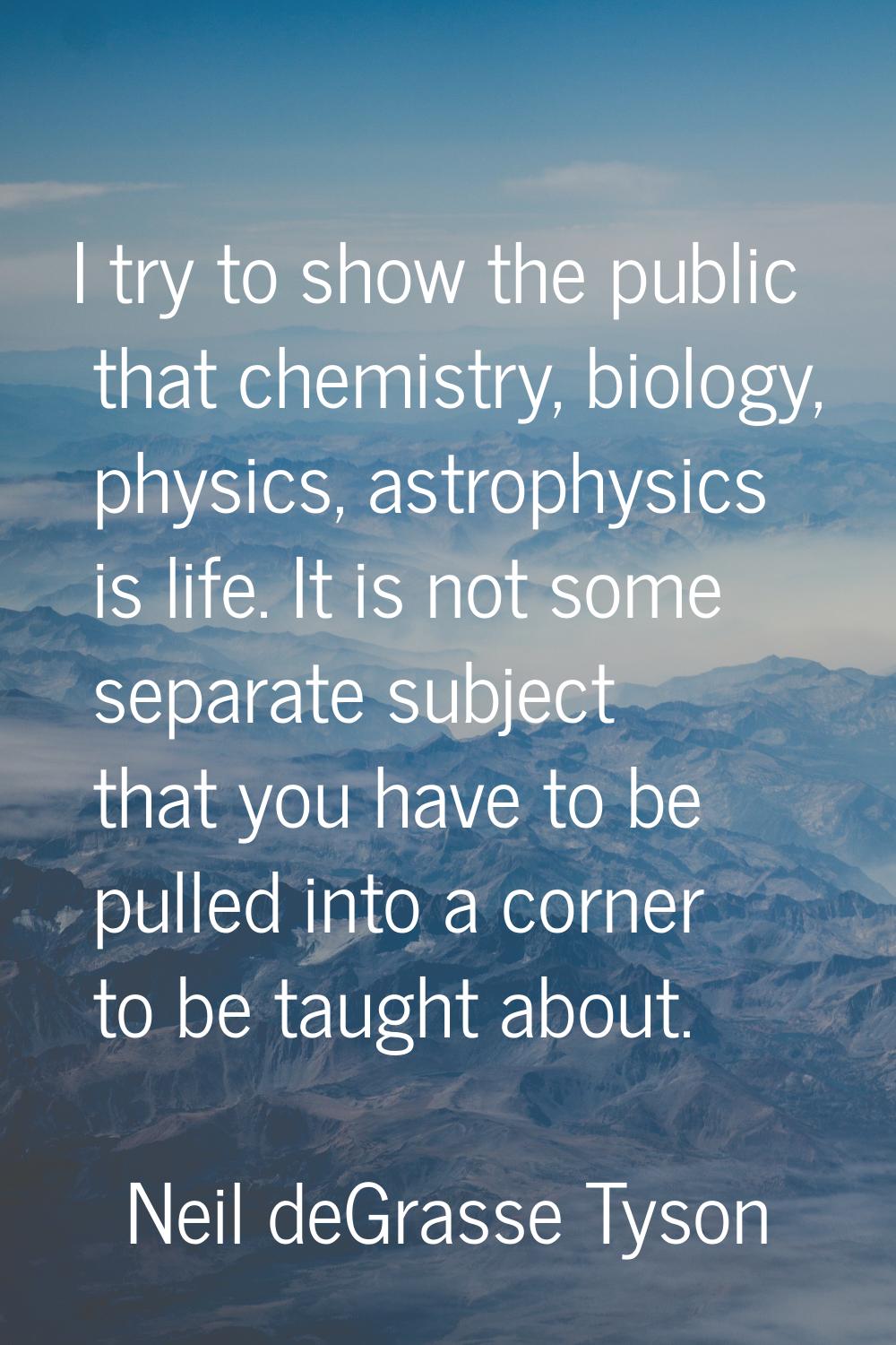 I try to show the public that chemistry, biology, physics, astrophysics is life. It is not some sep