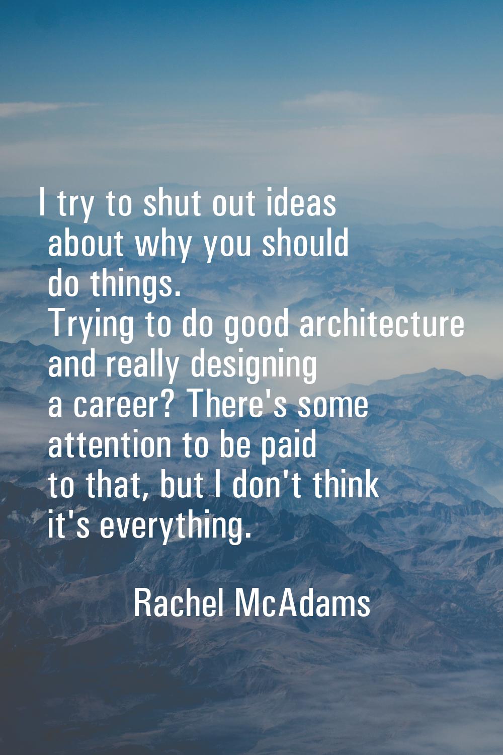 I try to shut out ideas about why you should do things. Trying to do good architecture and really d