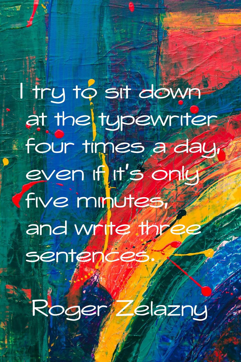 I try to sit down at the typewriter four times a day, even if it's only five minutes, and write thr