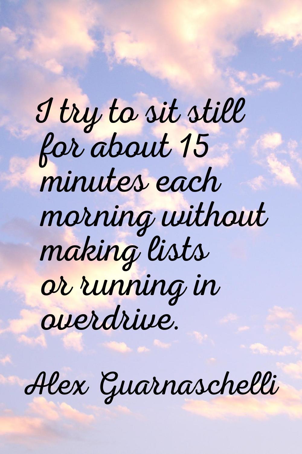 I try to sit still for about 15 minutes each morning without making lists or running in overdrive.
