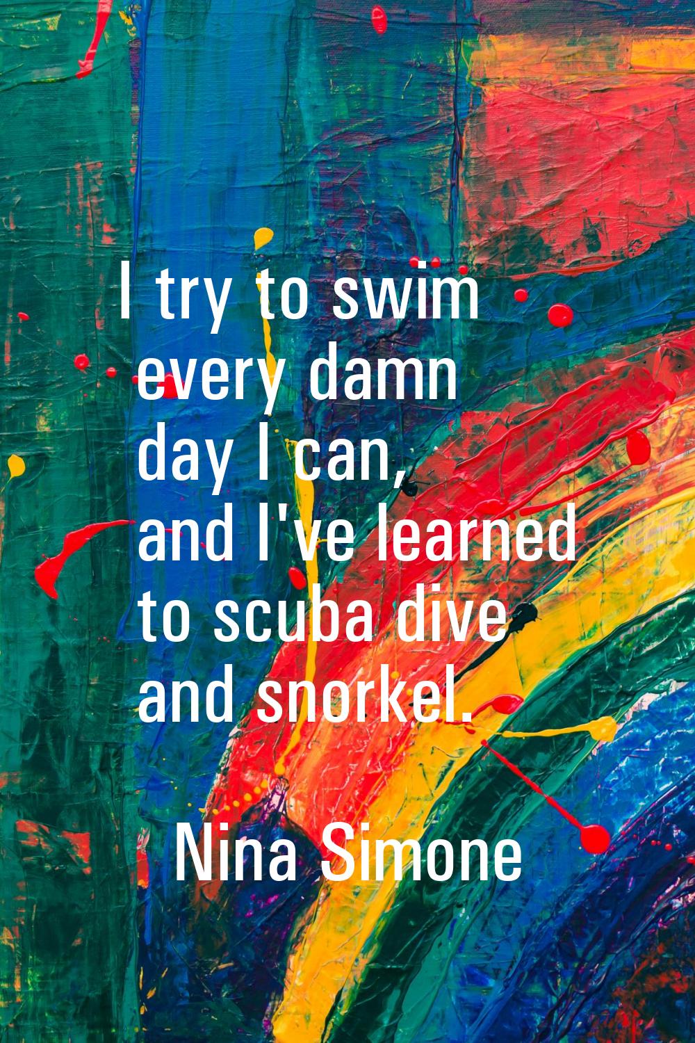 I try to swim every damn day I can, and I've learned to scuba dive and snorkel.