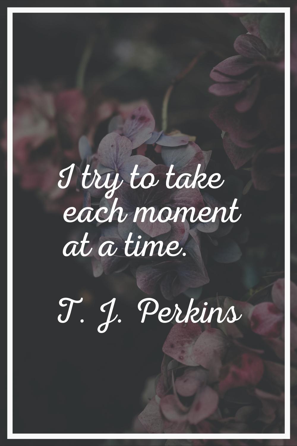 I try to take each moment at a time.