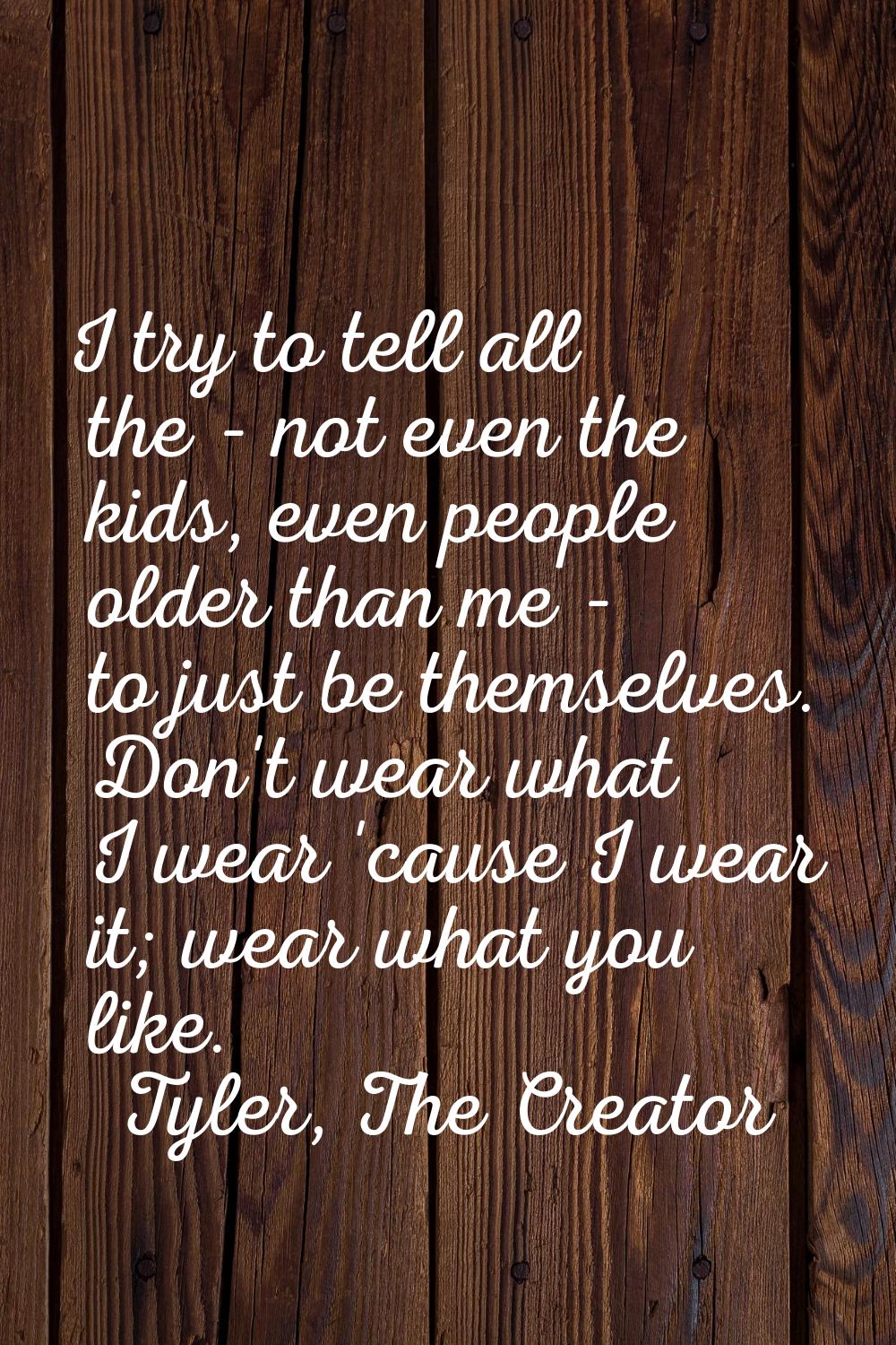 I try to tell all the - not even the kids, even people older than me - to just be themselves. Don't
