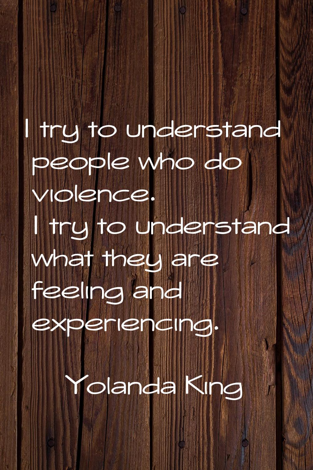I try to understand people who do violence. I try to understand what they are feeling and experienc