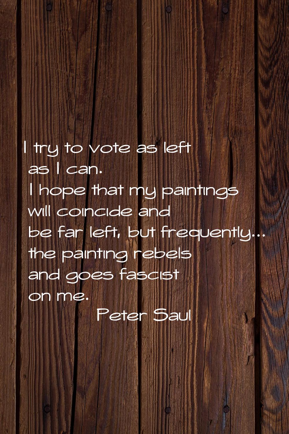 I try to vote as left as I can. I hope that my paintings will coincide and be far left, but frequen