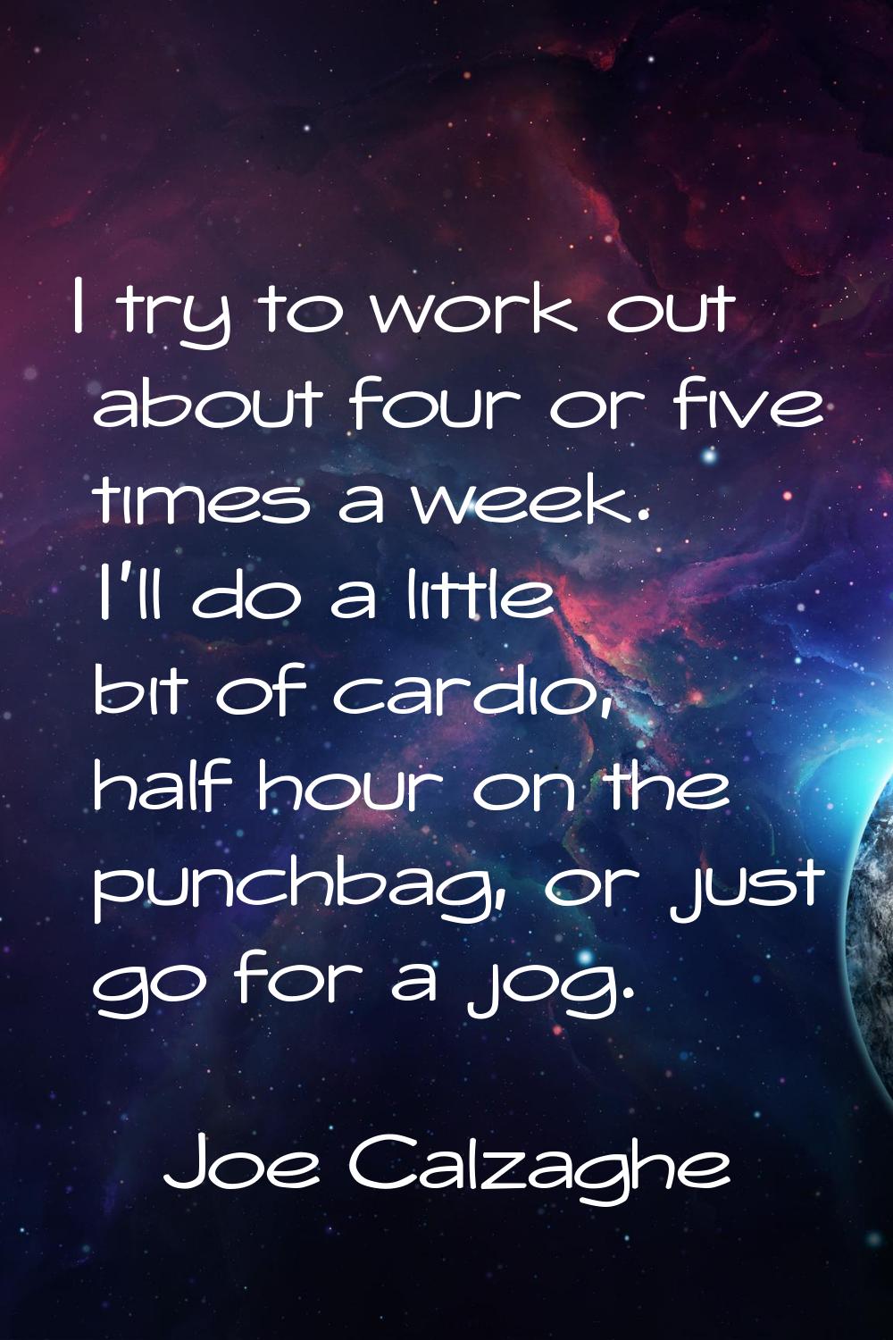 I try to work out about four or five times a week. I'll do a little bit of cardio, half hour on the