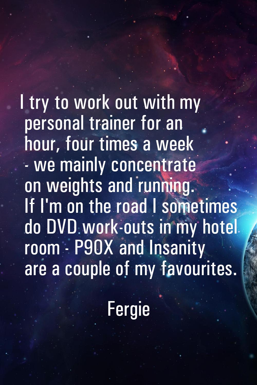 I try to work out with my personal trainer for an hour, four times a week - we mainly concentrate o