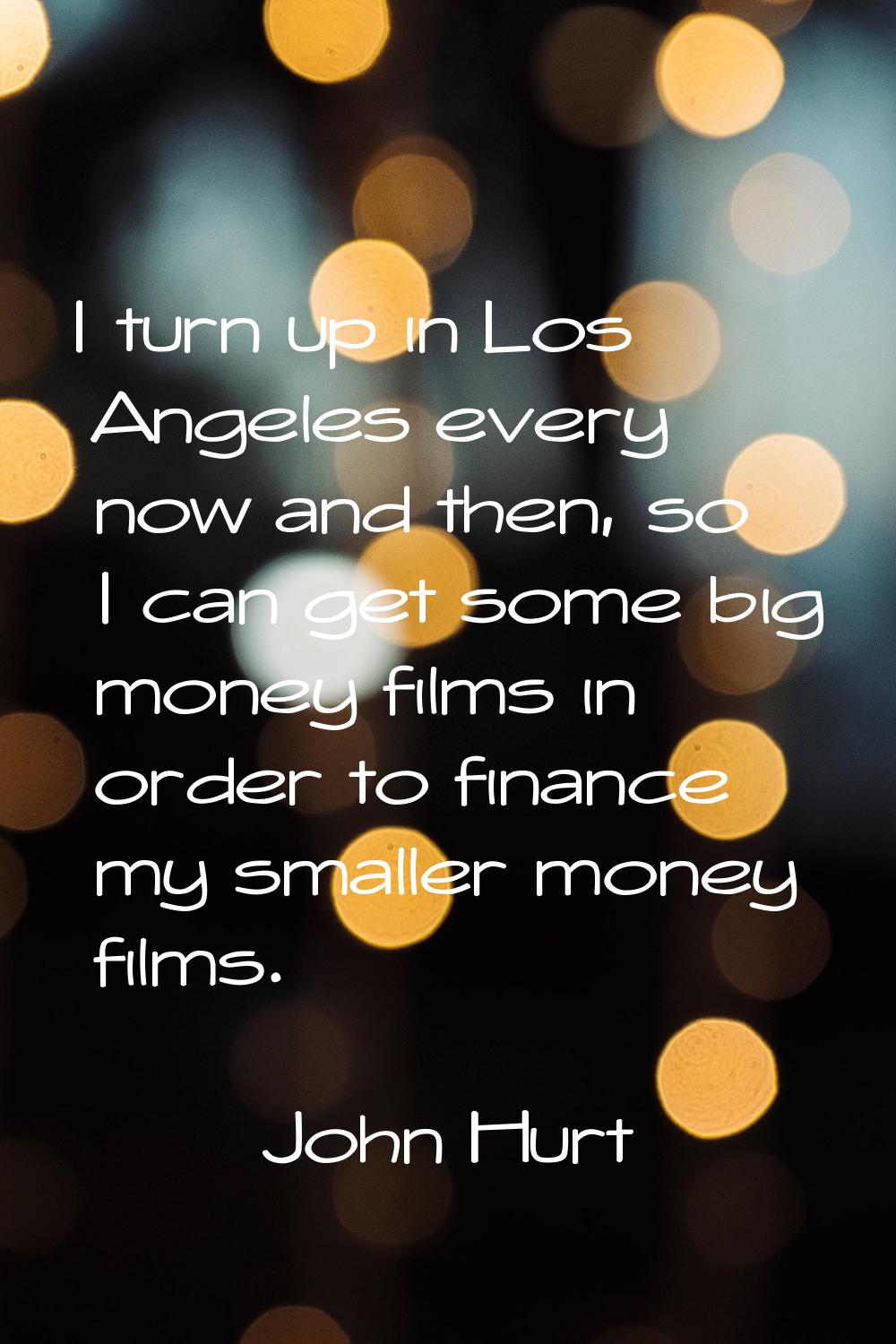 I turn up in Los Angeles every now and then, so I can get some big money films in order to finance 