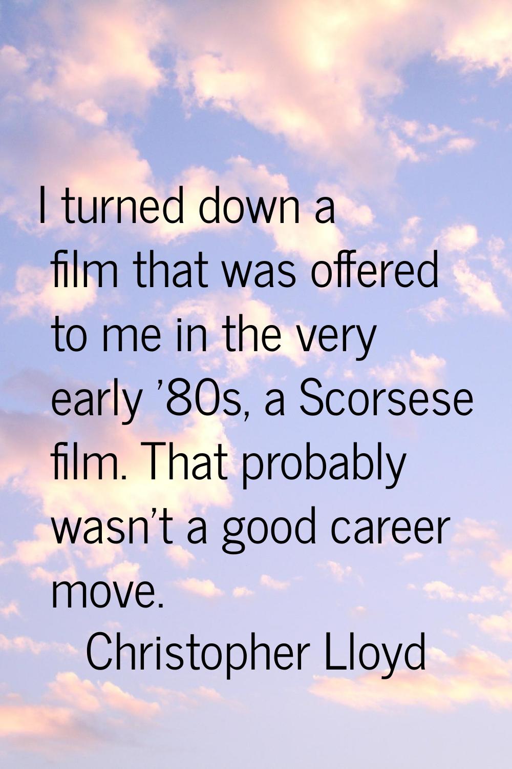 I turned down a film that was offered to me in the very early '80s, a Scorsese film. That probably 