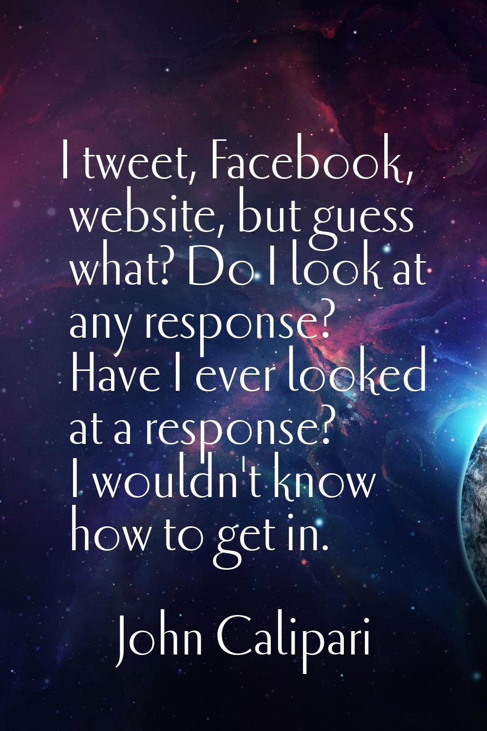 I tweet, Facebook, website, but guess what? Do I look at any response? Have I ever looked at a resp