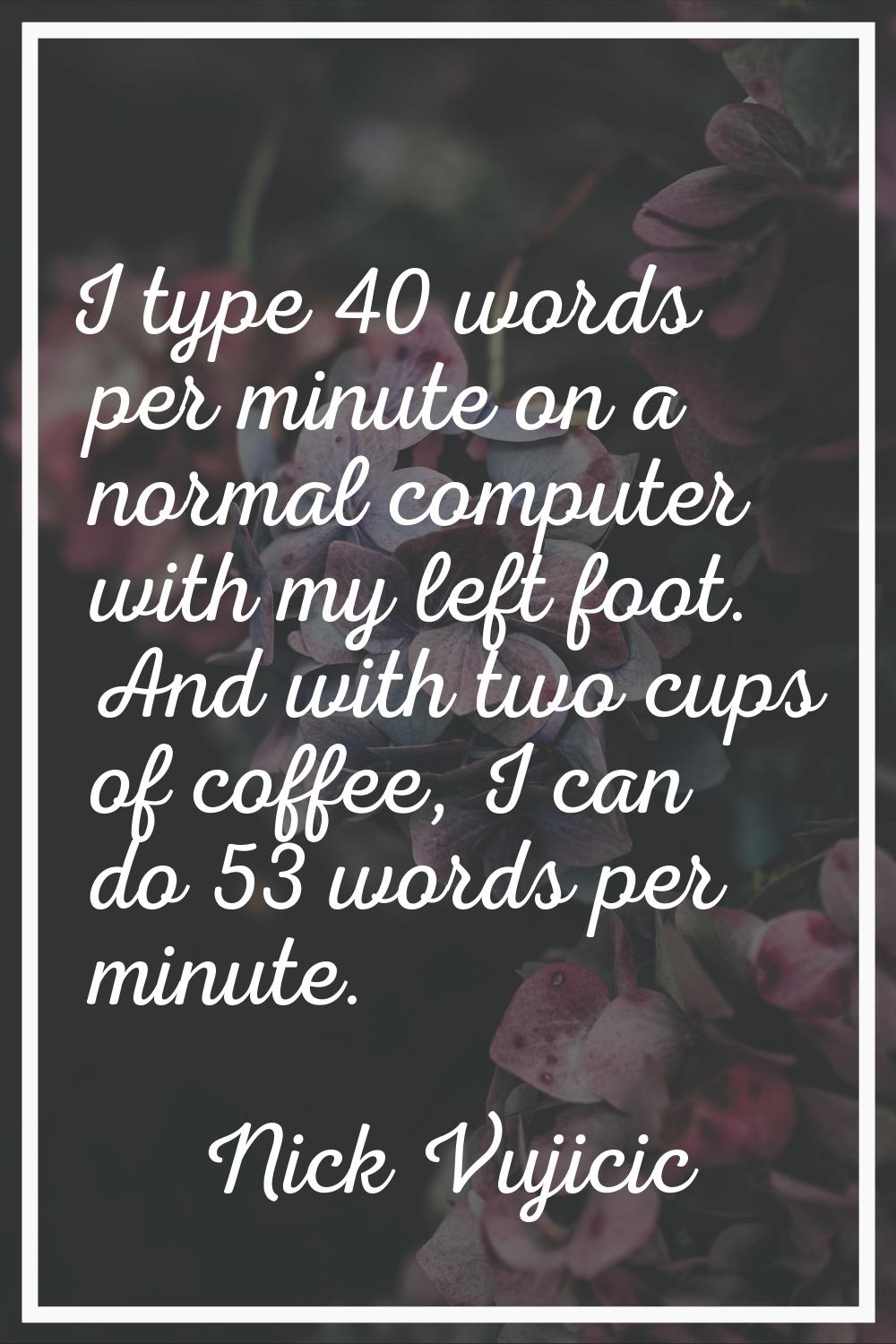 I type 40 words per minute on a normal computer with my left foot. And with two cups of coffee, I c