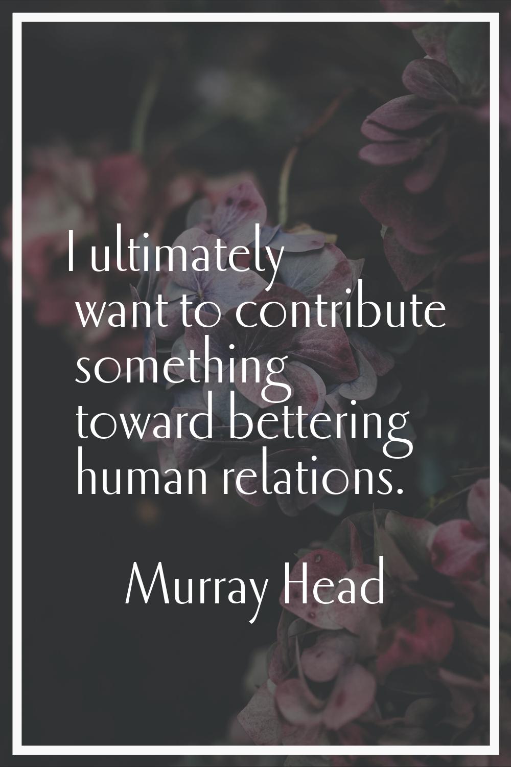 I ultimately want to contribute something toward bettering human relations.