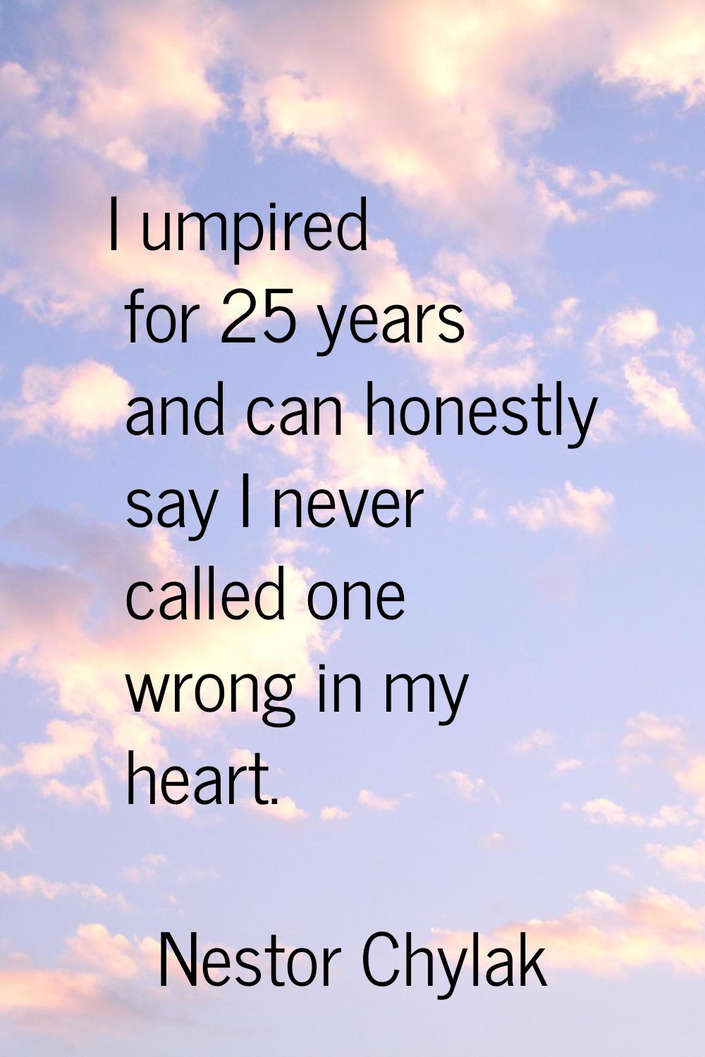 I umpired for 25 years and can honestly say I never called one wrong in my heart.