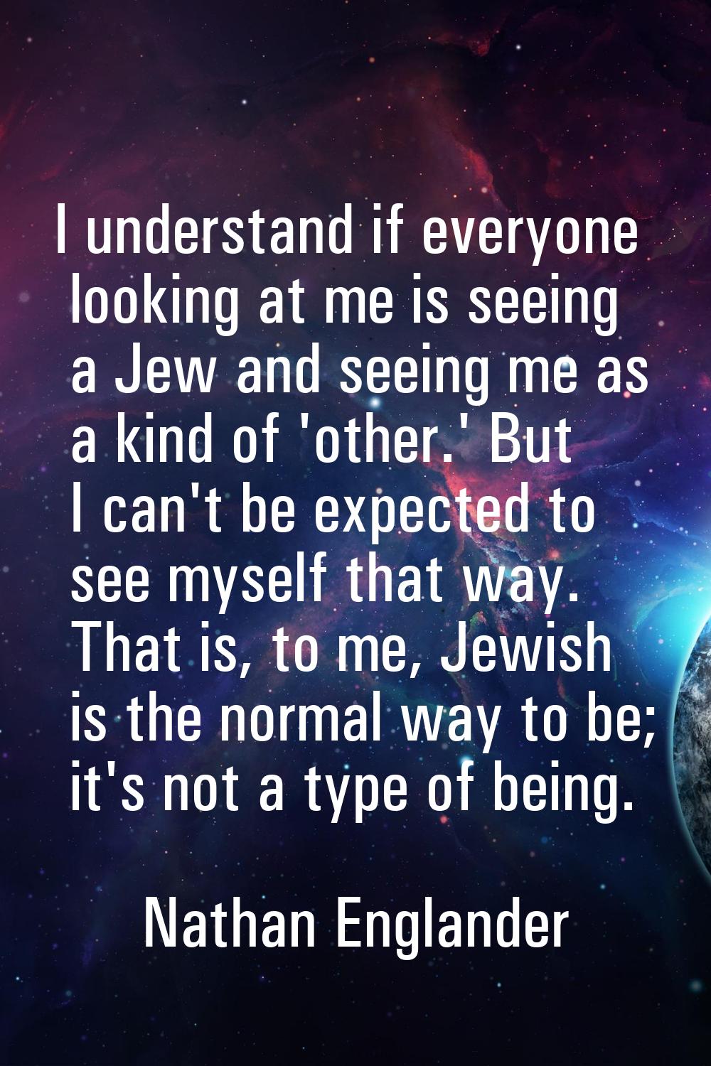 I understand if everyone looking at me is seeing a Jew and seeing me as a kind of 'other.' But I ca