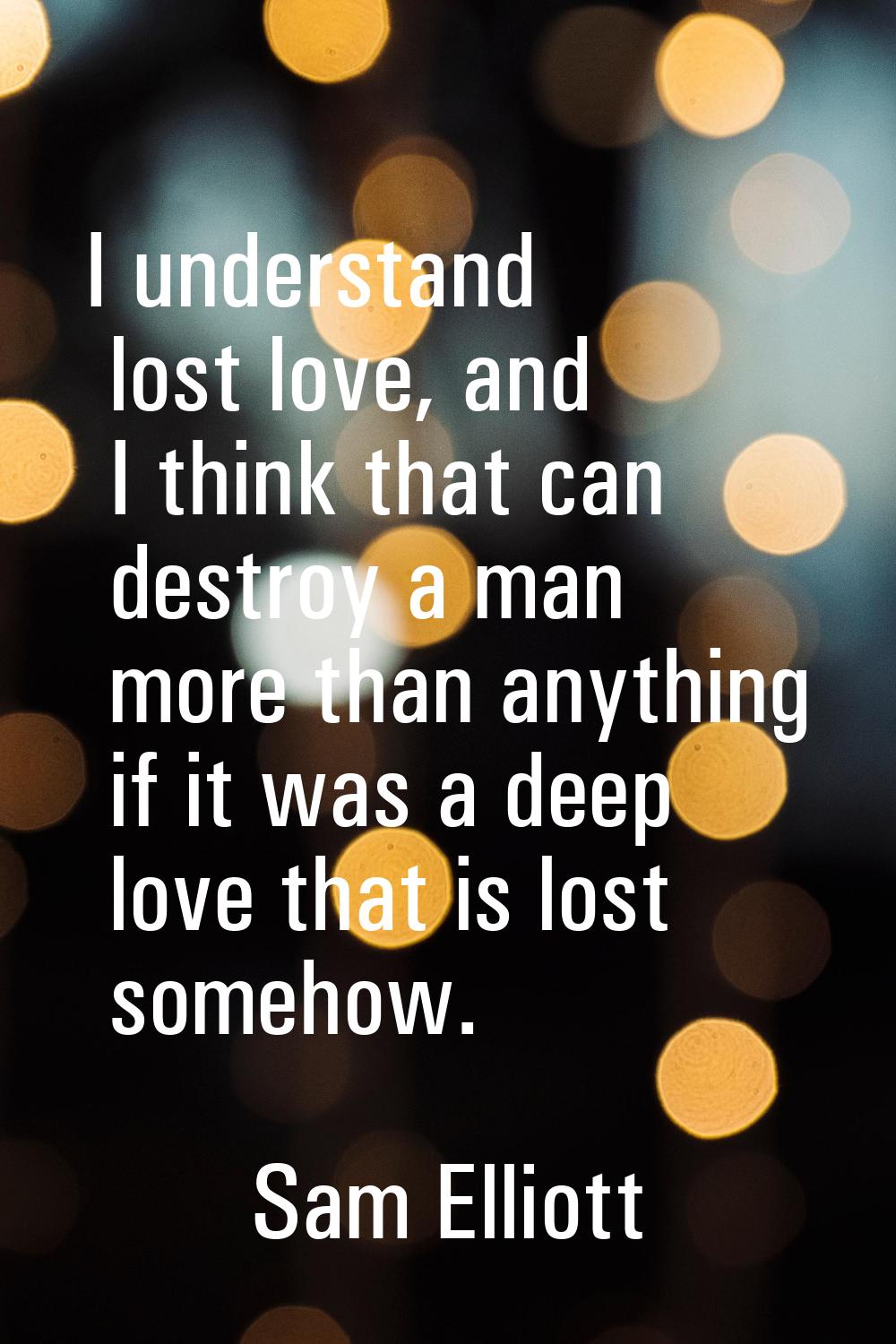 I understand lost love, and I think that can destroy a man more than anything if it was a deep love