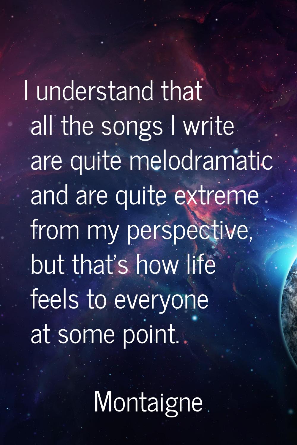 I understand that all the songs I write are quite melodramatic and are quite extreme from my perspe