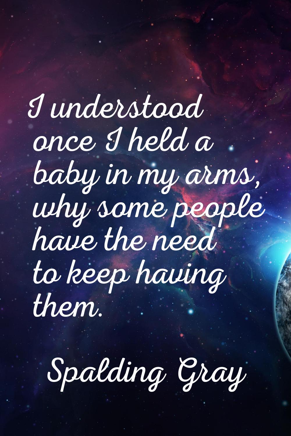 I understood once I held a baby in my arms, why some people have the need to keep having them.