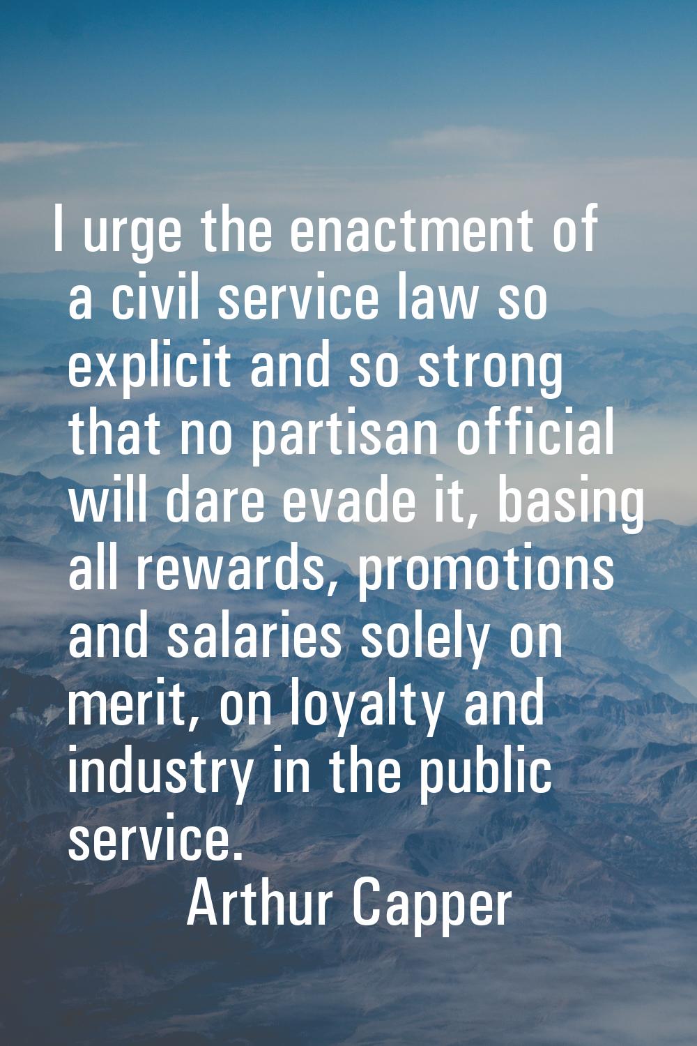 I urge the enactment of a civil service law so explicit and so strong that no partisan official wil