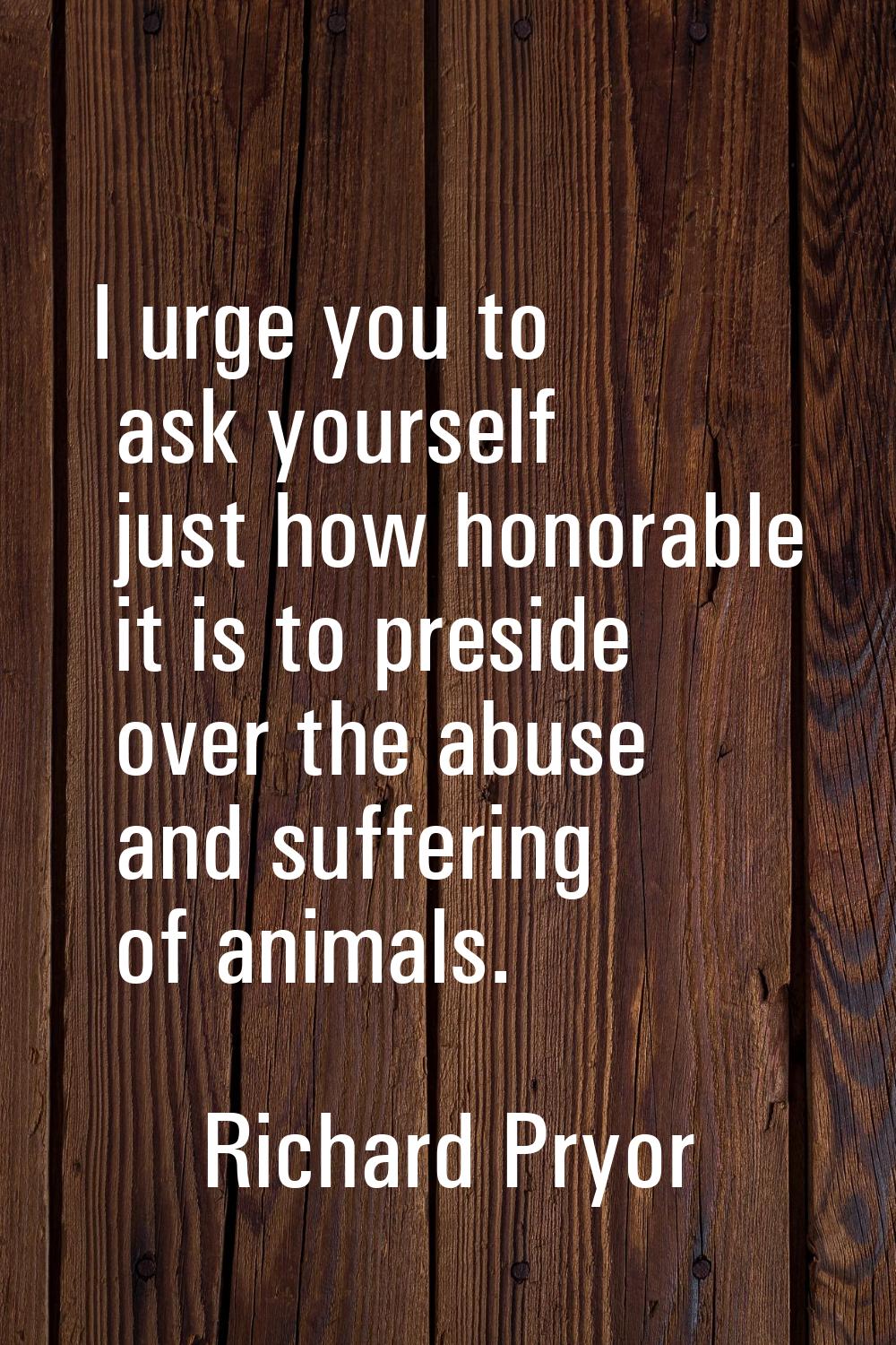 I urge you to ask yourself just how honorable it is to preside over the abuse and suffering of anim