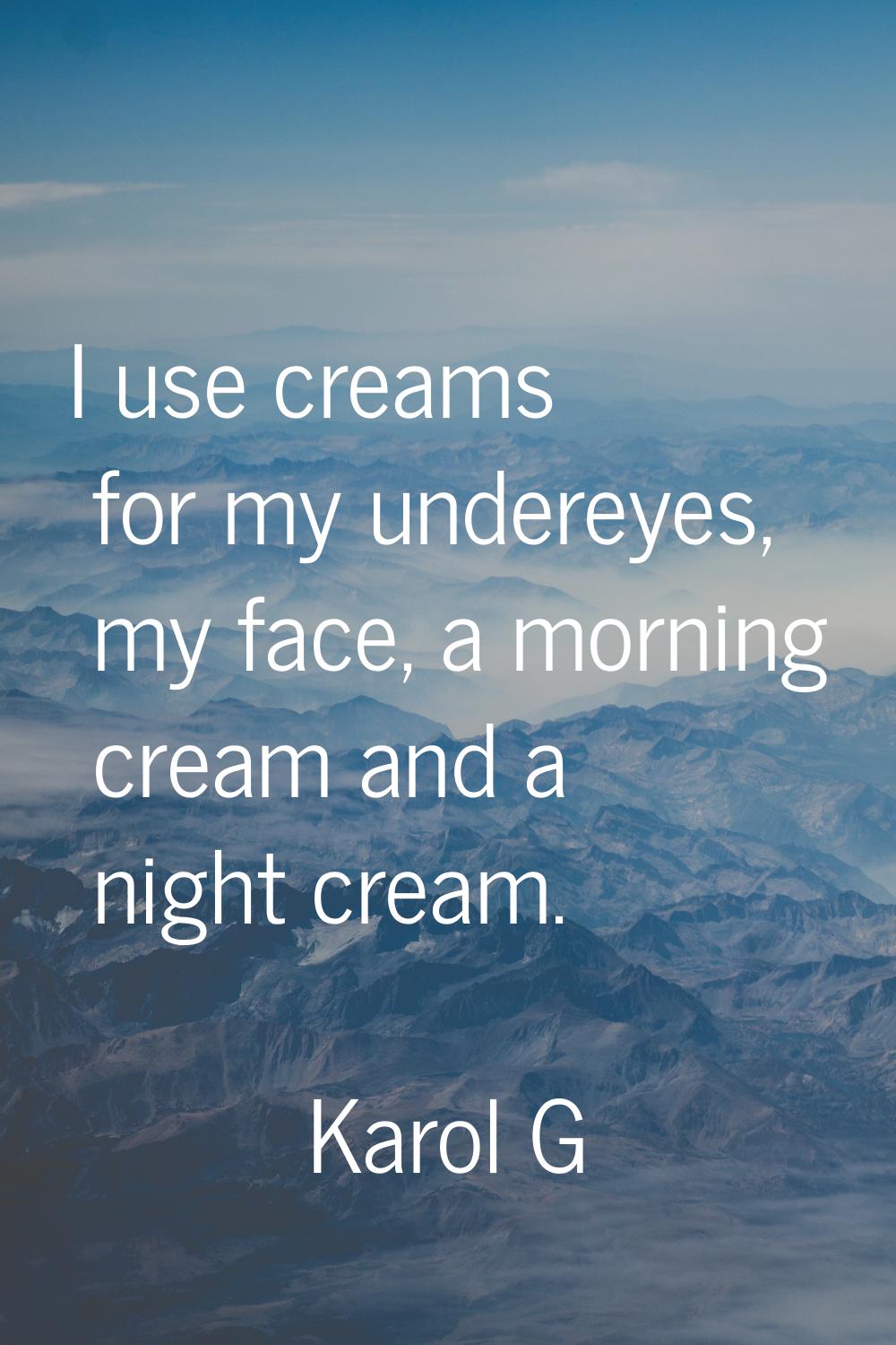 I use creams for my undereyes, my face, a morning cream and a night cream.