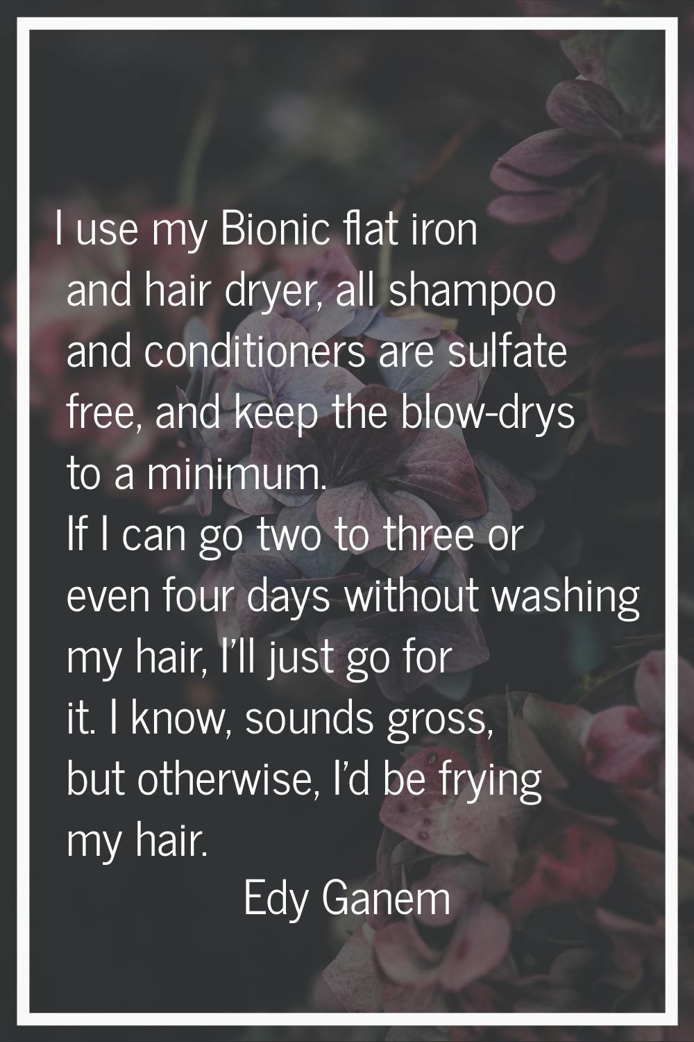 I use my Bionic flat iron and hair dryer, all shampoo and conditioners are sulfate free, and keep t
