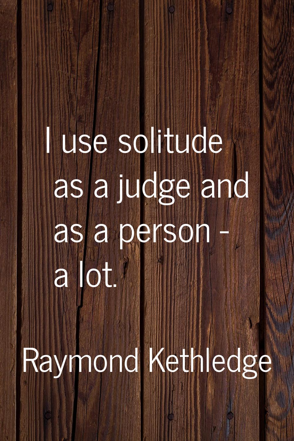 I use solitude as a judge and as a person - a lot.