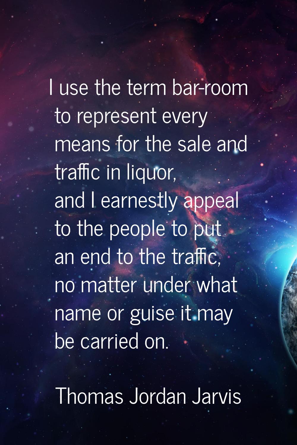 I use the term bar-room to represent every means for the sale and traffic in liquor, and I earnestl