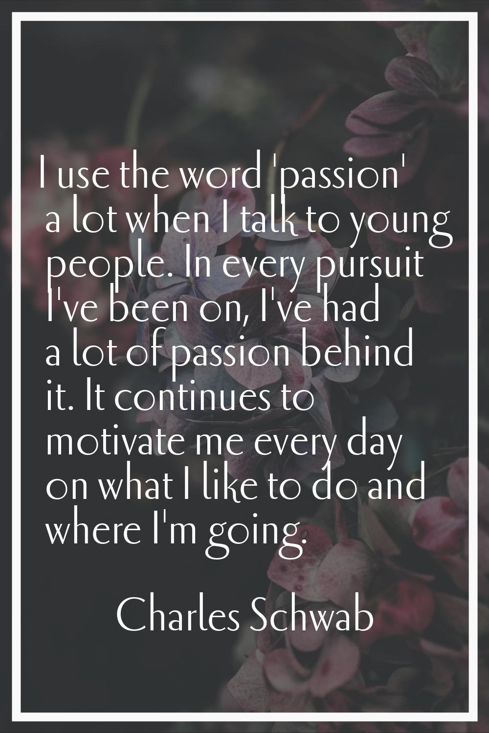 I use the word 'passion' a lot when I talk to young people. In every pursuit I've been on, I've had