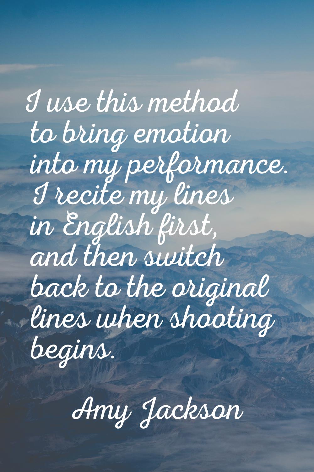 I use this method to bring emotion into my performance. I recite my lines in English first, and the