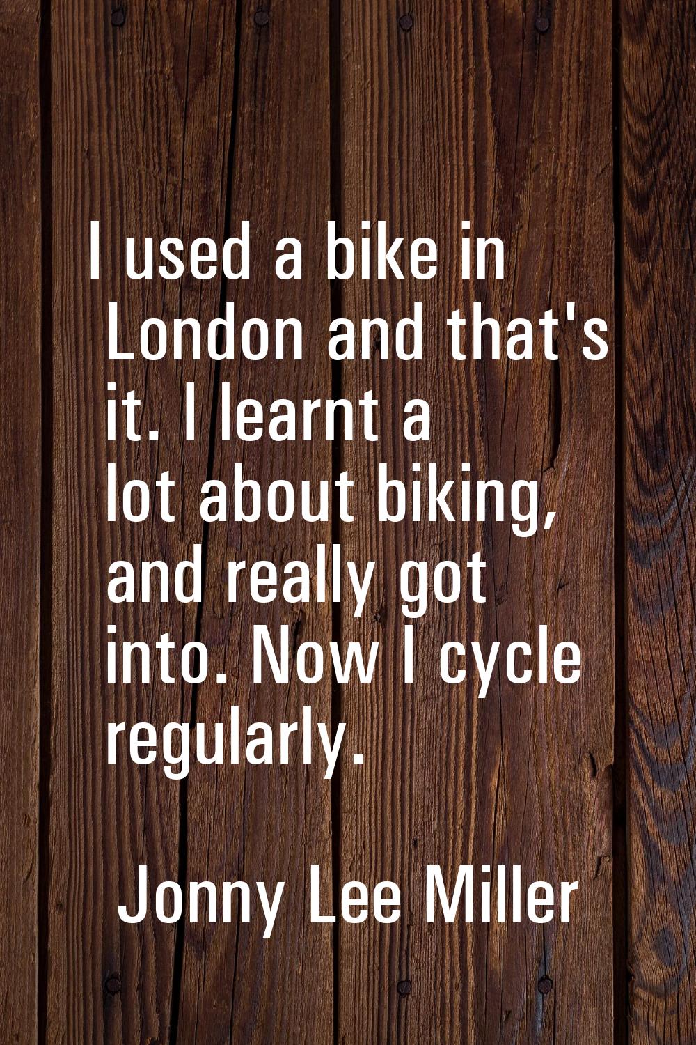 I used a bike in London and that's it. I learnt a lot about biking, and really got into. Now I cycl