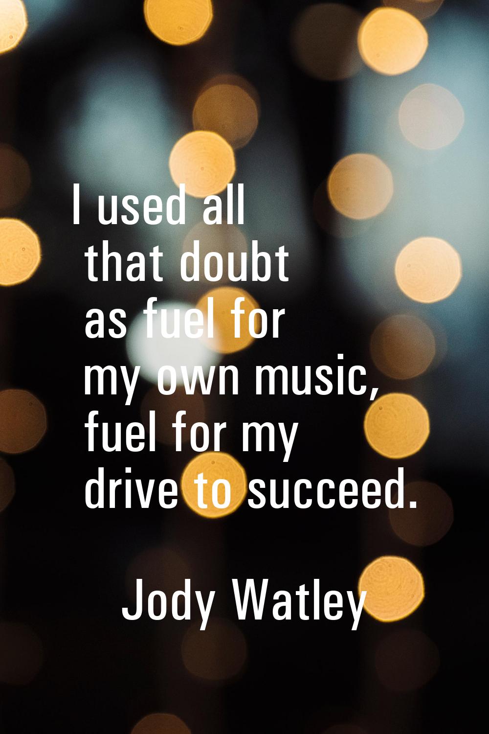 I used all that doubt as fuel for my own music, fuel for my drive to succeed.