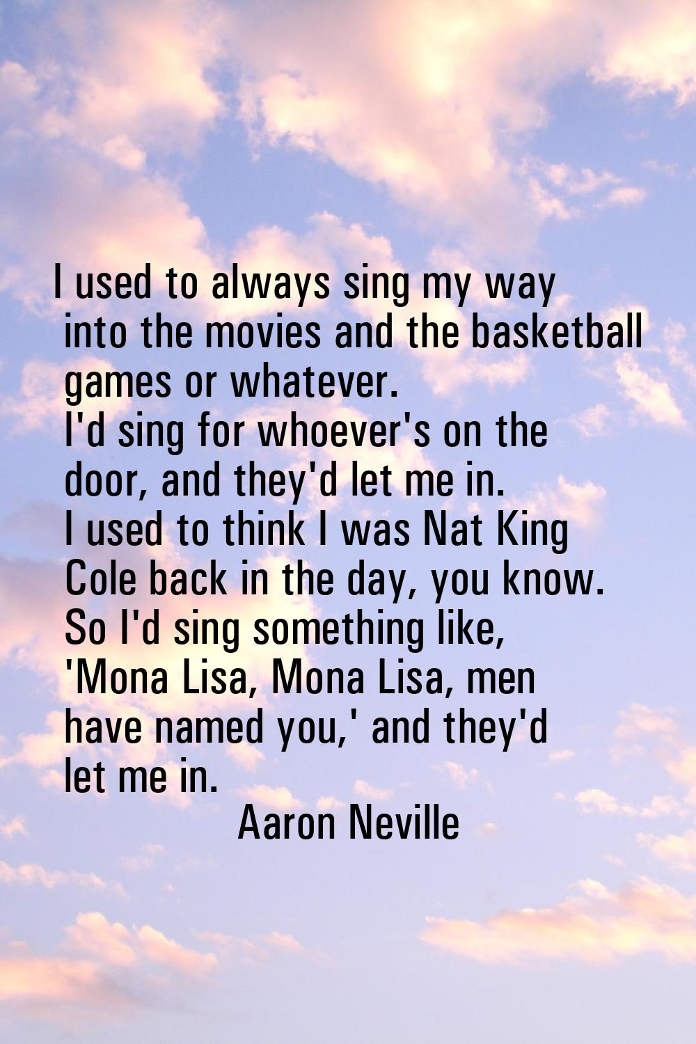 I used to always sing my way into the movies and the basketball games or whatever. I'd sing for who