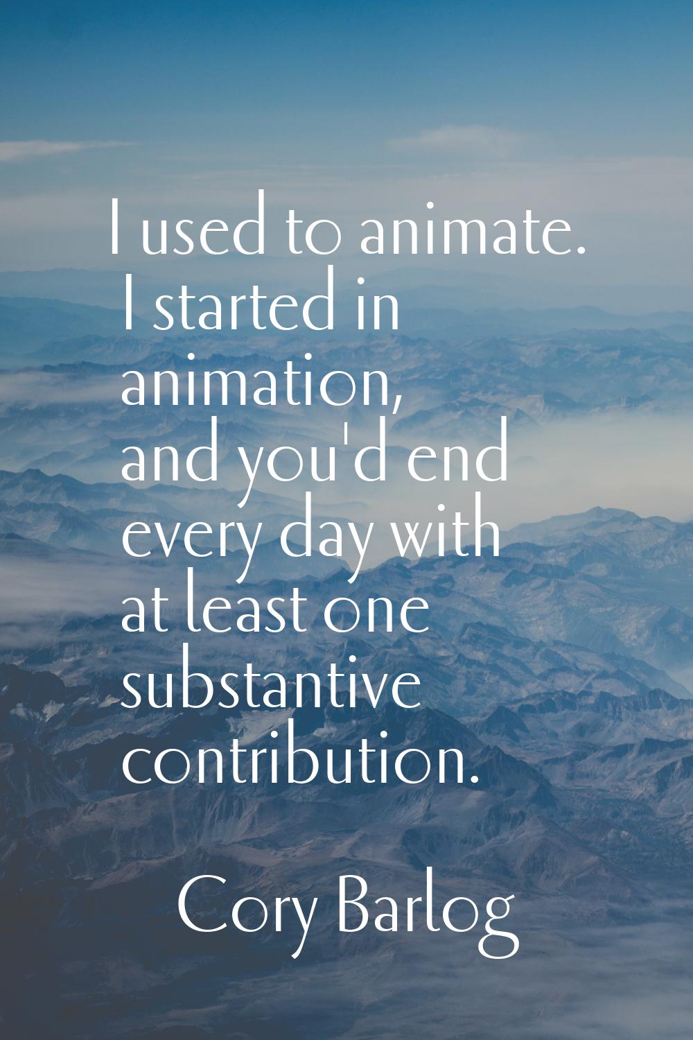 I used to animate. I started in animation, and you'd end every day with at least one substantive co