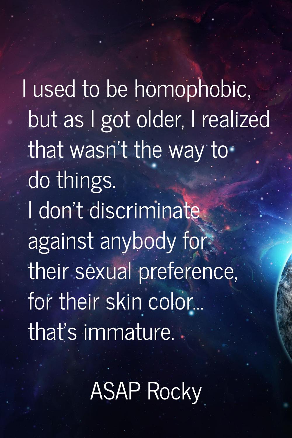 I used to be homophobic, but as I got older, I realized that wasn't the way to do things. I don't d