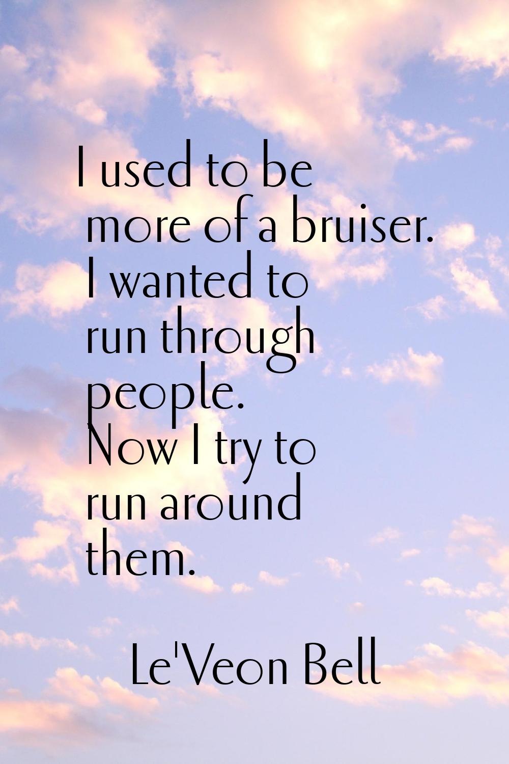 I used to be more of a bruiser. I wanted to run through people. Now I try to run around them.