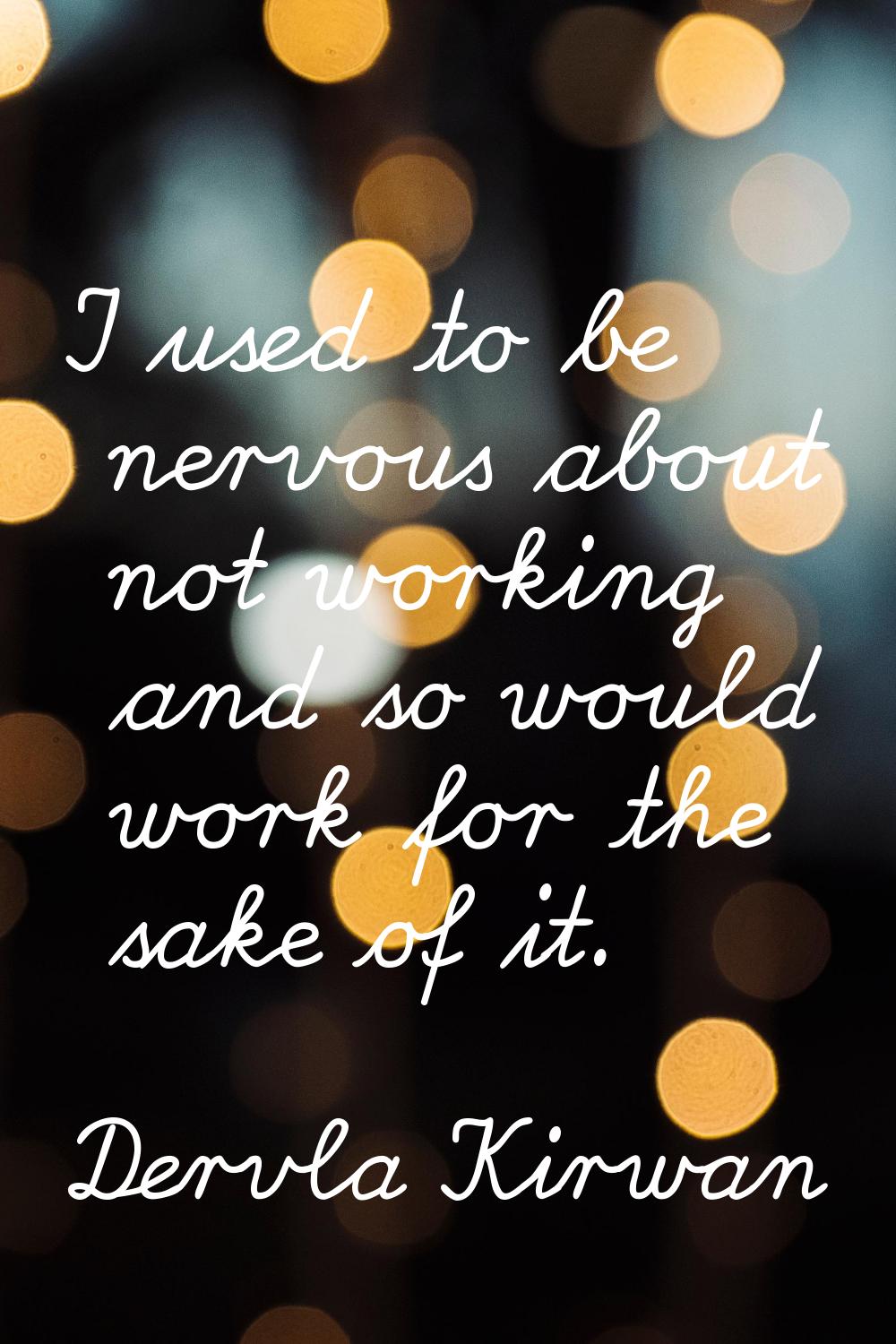 I used to be nervous about not working and so would work for the sake of it.