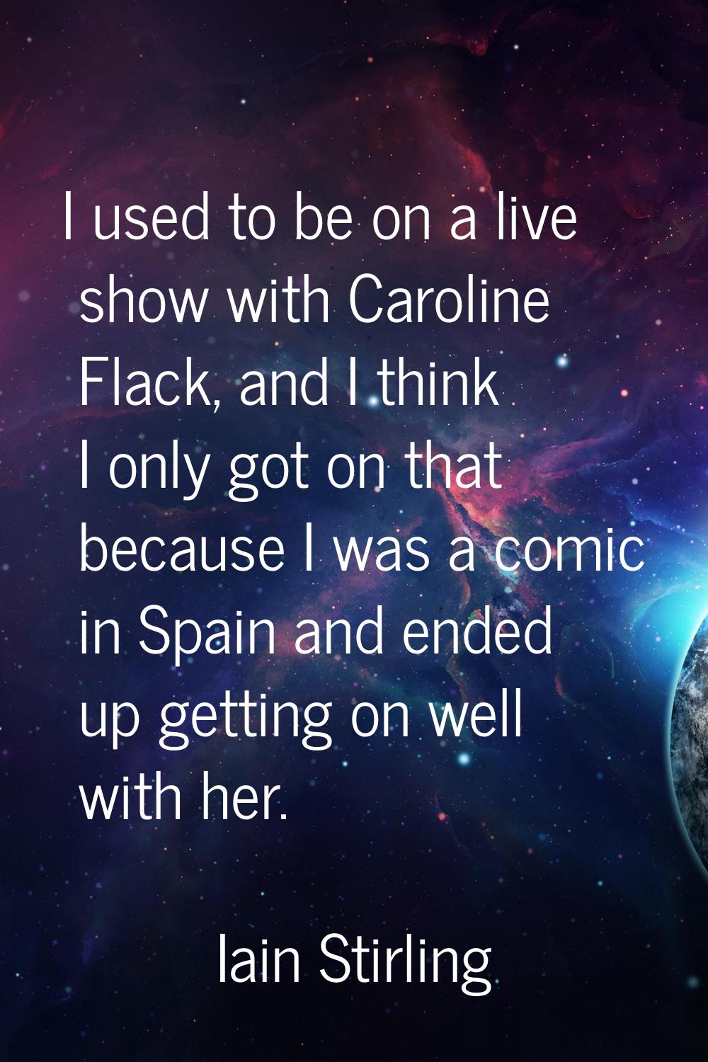 I used to be on a live show with Caroline Flack, and I think I only got on that because I was a com