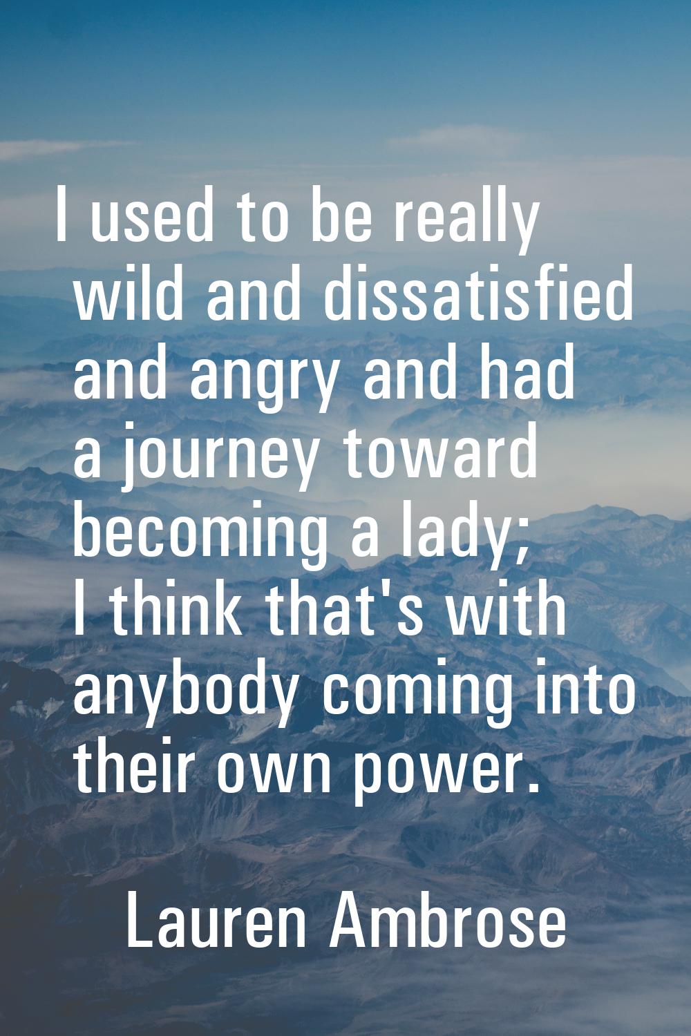 I used to be really wild and dissatisfied and angry and had a journey toward becoming a lady; I thi