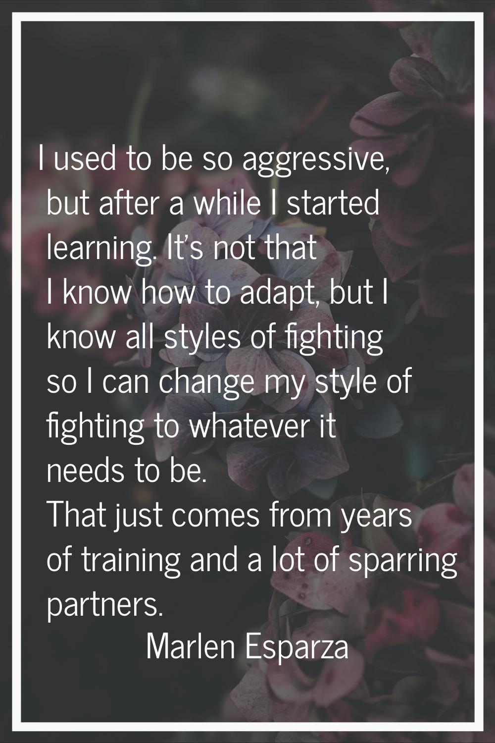 I used to be so aggressive, but after a while I started learning. It's not that I know how to adapt