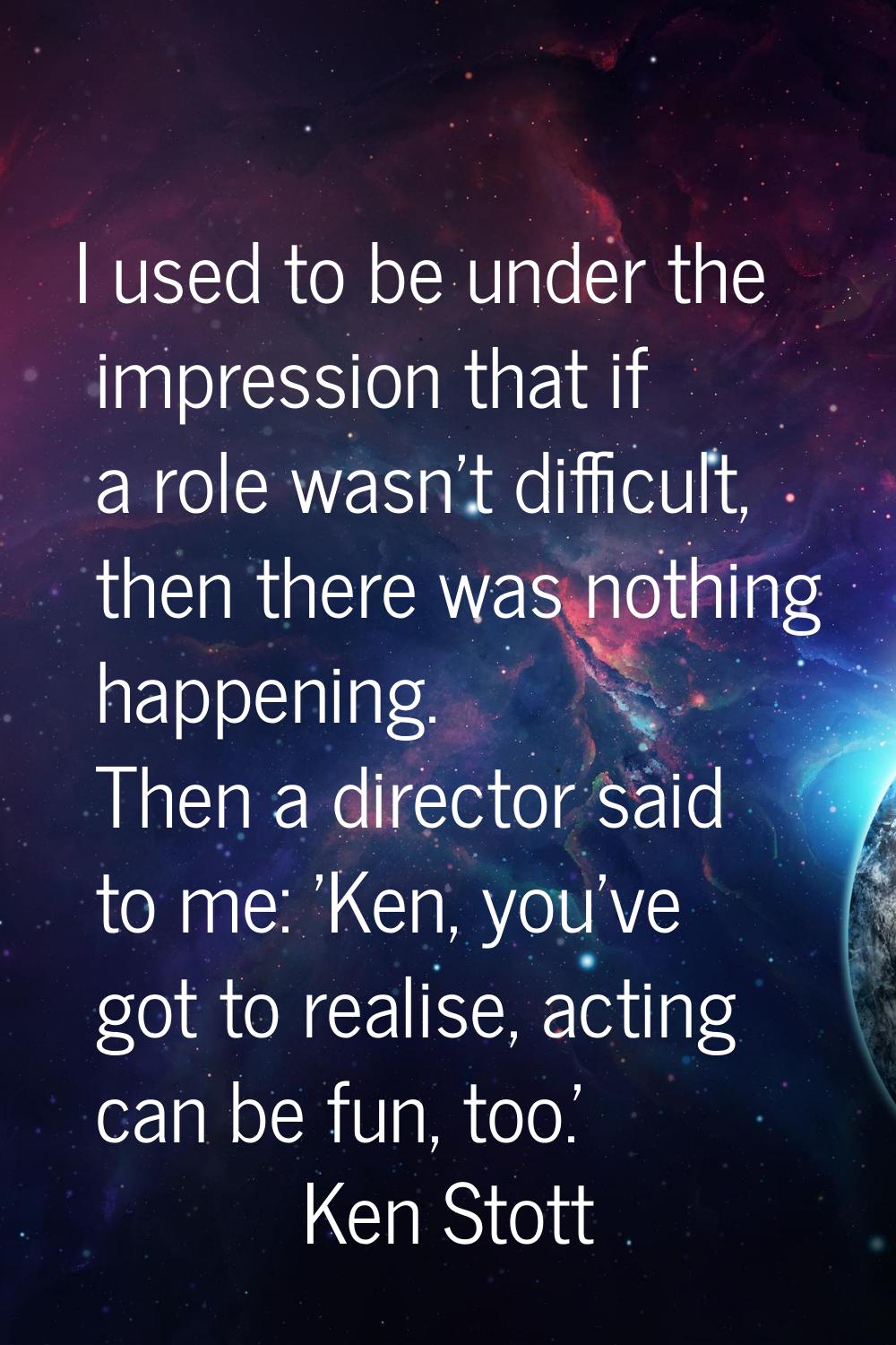 I used to be under the impression that if a role wasn't difficult, then there was nothing happening