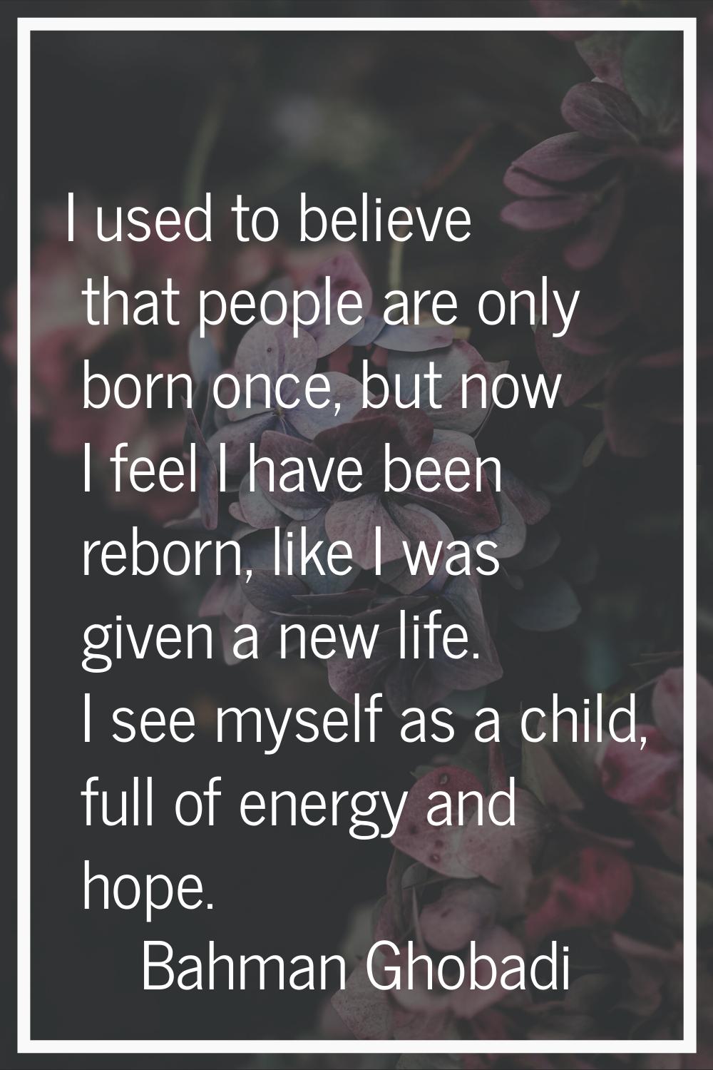 I used to believe that people are only born once, but now I feel I have been reborn, like I was giv