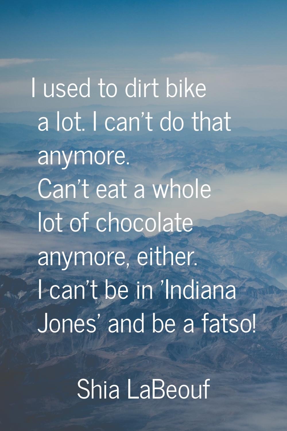 I used to dirt bike a lot. I can't do that anymore. Can't eat a whole lot of chocolate anymore, eit