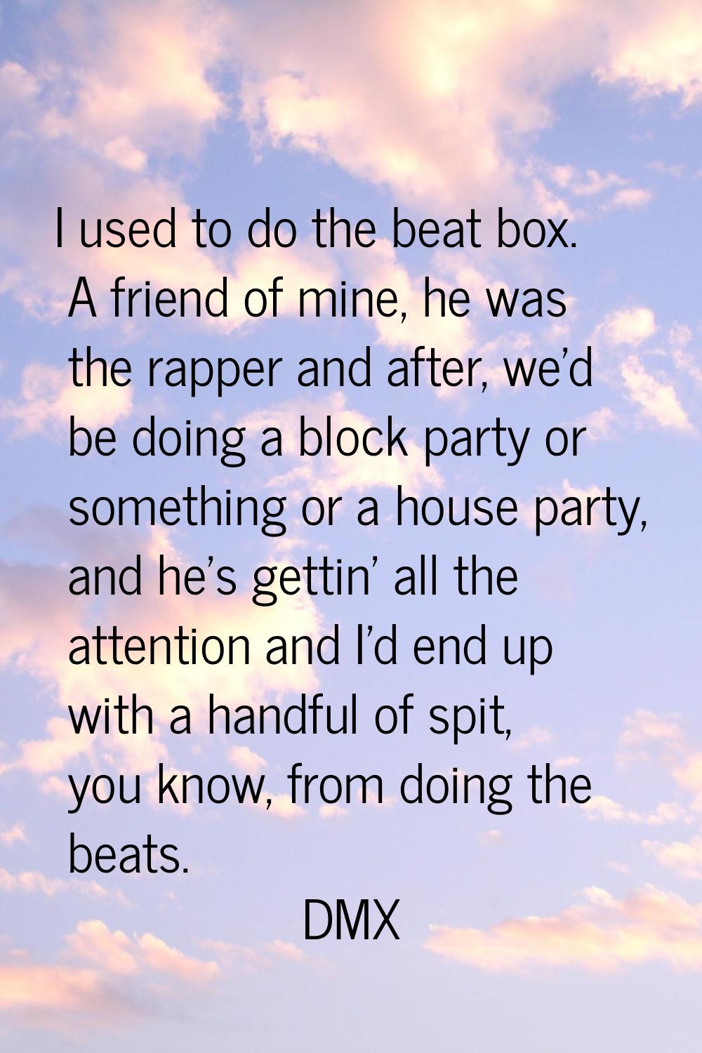 I used to do the beat box. A friend of mine, he was the rapper and after, we'd be doing a block par