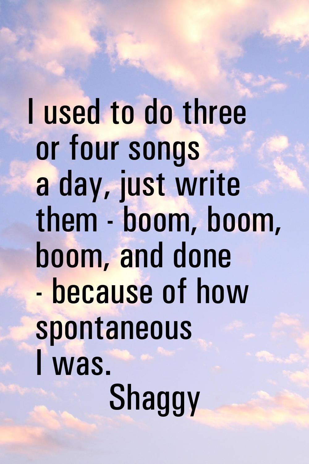 I used to do three or four songs a day, just write them - boom, boom, boom, and done - because of h