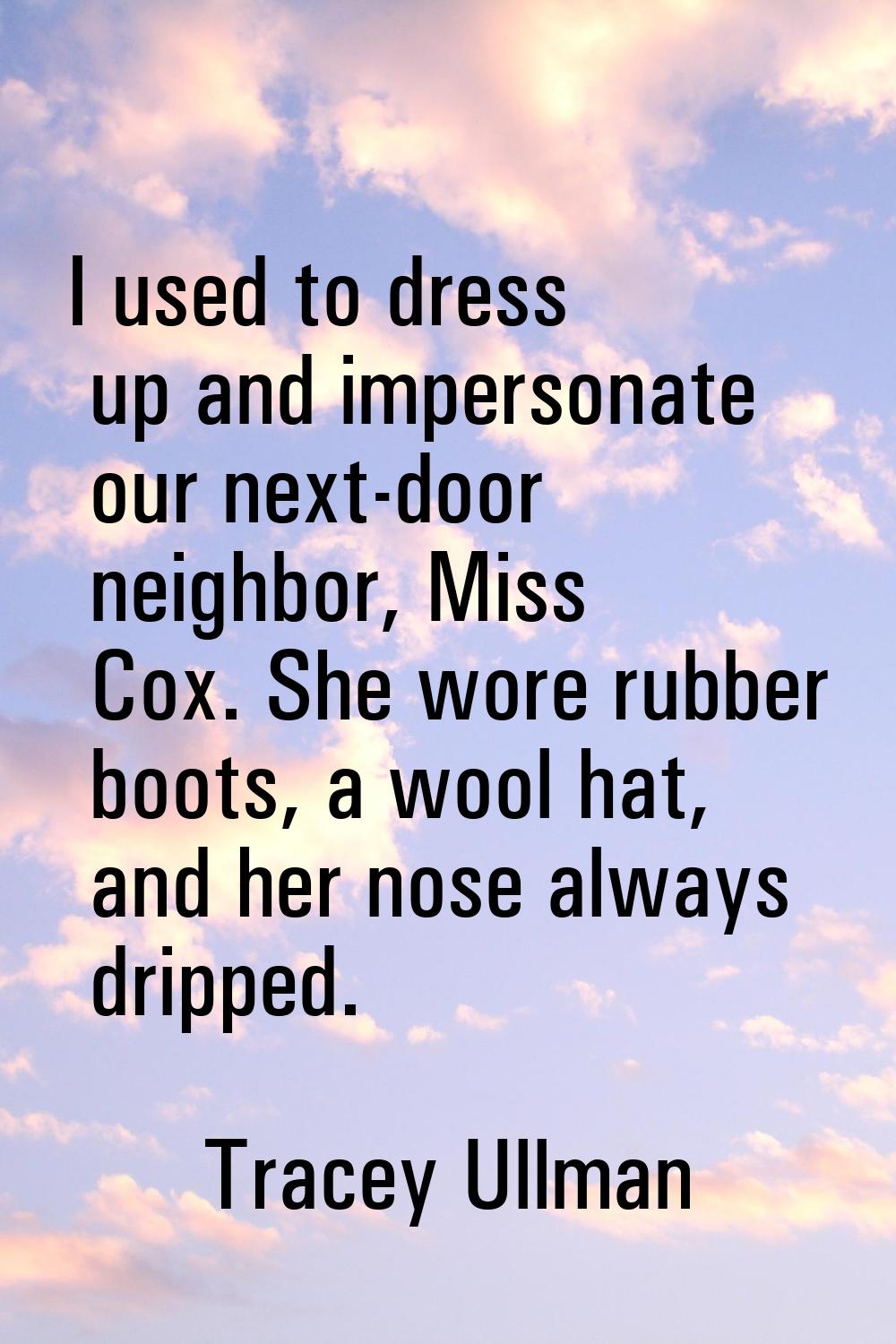 I used to dress up and impersonate our next-door neighbor, Miss Cox. She wore rubber boots, a wool 