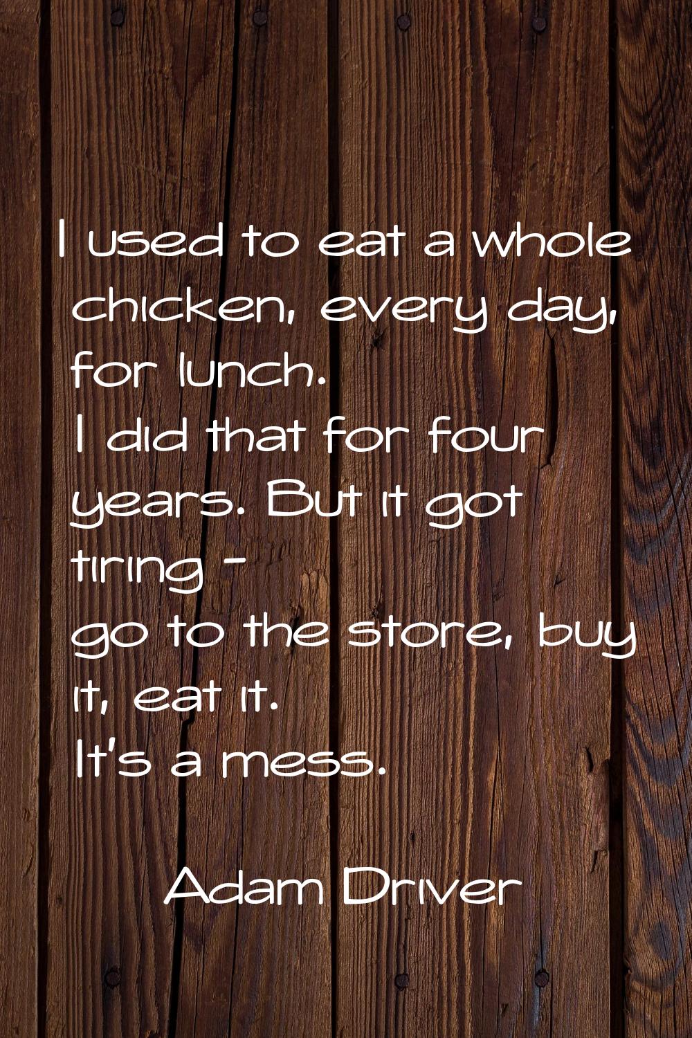 I used to eat a whole chicken, every day, for lunch. I did that for four years. But it got tiring -
